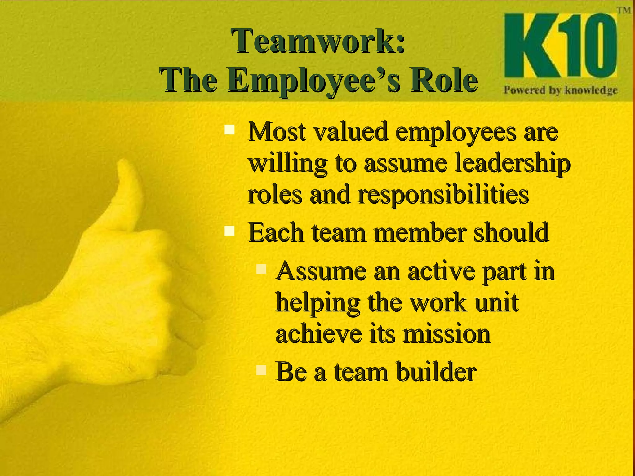 Teamwork: The Employee’s Role Most valued employees are willing to assume leadership roles and responsibilities Each team member should  Assume an active part in helping the work unit achieve its mission Be a team builder 