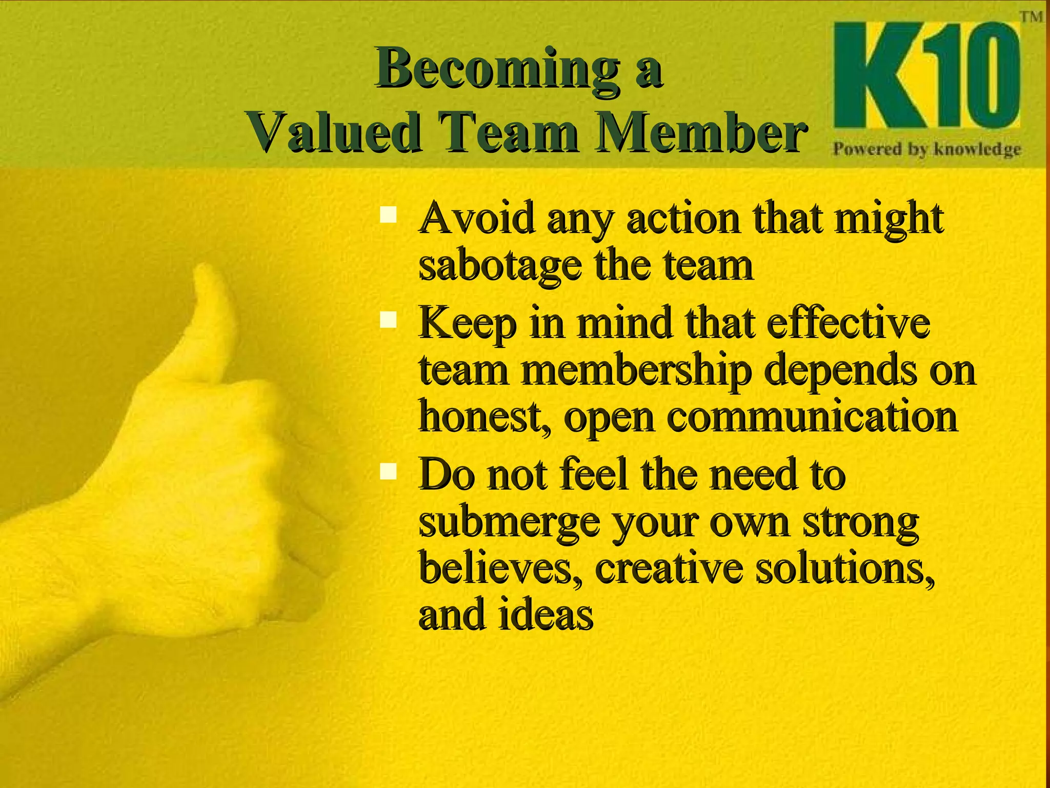Becoming a  Valued Team Member Avoid any action that might sabotage the team Keep in mind that effective team membership depends on honest, open communication Do not feel the need to submerge your own strong believes, creative solutions, and ideas 