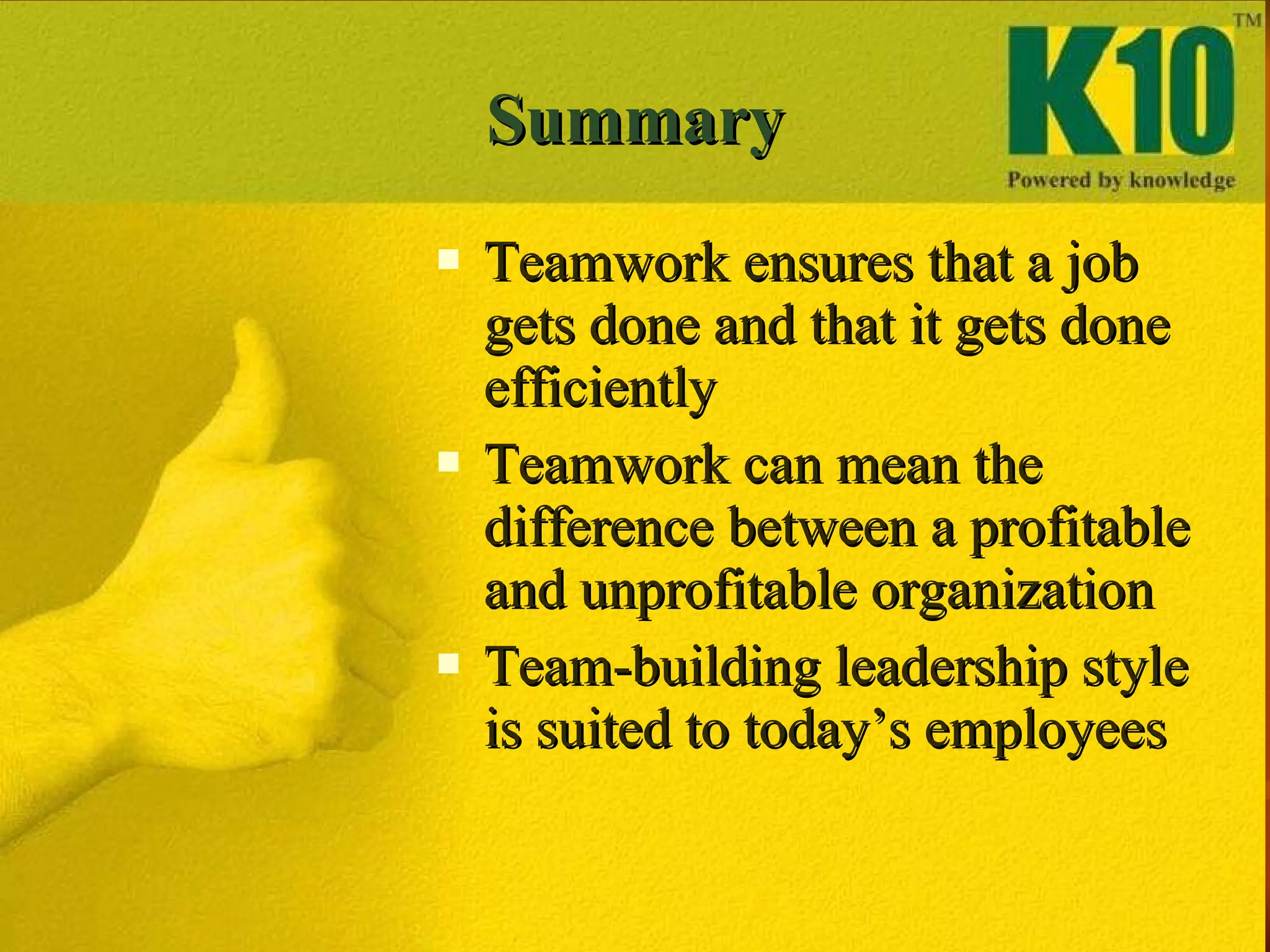 Summary Teamwork ensures that a job gets done and that it gets done efficiently Teamwork can mean the difference between a profitable and unprofitable organization Team-building leadership style is suited to today’s employees 