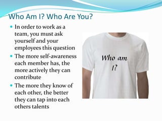 Who Am I? Who Are You?In order to work as a team, you must ask yourself and your employees this questionThe more self-awareness each member has, the more actively they can contributeThe more they know of each other, the better they can tap into each others talents