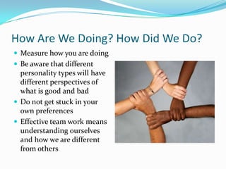 How Are We Doing? How Did We Do?Measure how you are doingBe aware that different personality types will have different perspectives of what is good and badDo not get stuck in your own preferencesEffective team work means understanding ourselves and how we are different from others
