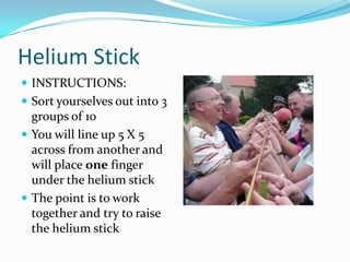 Helium StickINSTRUCTIONS:Sort yourselves out into 3 groups of 10You will line up 5 X 5 across from another and will place one finger under the helium stickThe point is to work together and try to raise the helium stick