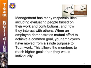 Management has many responsibilities, including evaluating people based on   their work and contributions, and how they interact with others. When an employee demonstrates mutual effort to achieve a common goal, your employees have moved from a single purpose to Teamwork. This allows the members to reach higher goals than they would individually.  Team Building 