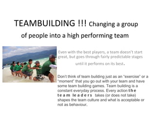 TEAMBUILDING !!!   Changing a group of people into a high performing team   Even with the best players, a team doesn’t start great, but goes through fairly predictable stages until it performs on its best . Don’t think of team building just as an “exercise” or a “moment” that you go out with your team and have some team building games. Team building is a constant everyday process. Every action  the team leaders  takes (or does not take) shapes the team culture and what is acceptable or not as behaviour . 