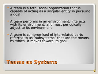    A team is a total social organization that is
    capable of acting as a singular entity in pursuing
    a goal
   A team performs in an environment, interacts
    with its environment, and must periodically
    adjust to its environment
   A team is compromised of interrelated parts
    referred to as “subsystems” that are the means
    by which it moves toward its goal




Teams as Systems
 