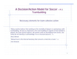A Decision/Action Model for Soccer                                   – Pt 2
                                  Teambuilding


                Necessary elements for team cohesive action



“Many coaches believe that working on the mentality of players is synonymous with
teambuilding. At least as important is the team building in regards to how football is
played, the team tactical aspects. All coaches work on developing team tactics, but
many do not identify or acknowledge it as a structural process.” [9]
Rinus Michels
“Mutual trust is the internal harmony that converts a mob into a team.”   [11]

Chet Richards




                                                                                         1
 
