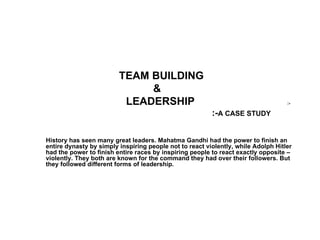 TEAM BUILDING
                              &
                          LEADERSHIP                                               :-

                                                         :-A CASE STUDY

History has seen many great leaders. Mahatma Gandhi had the power to finish an
entire dynasty by simply inspiring people not to react violently, while Adolph Hitler
had the power to finish entire races by inspiring people to react exactly opposite –
violently. They both are known for the command they had over their followers. But
they followed different forms of leadership.
 