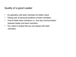 Quality of a good Leader

•   Co-operation with team members for better result.
•   Taking care of personal problems of team members.
•   Time to listen team members i.e., tow way communication
    between leader and team members.
•   You make to realise that you are always with team
    members.
 