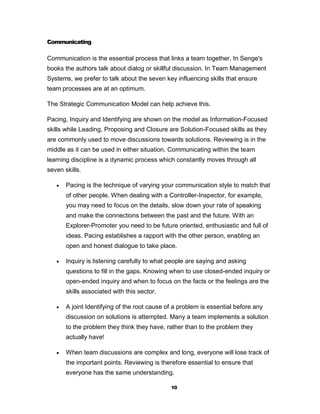 Communicating

Communication is the essential process that links a team together. In Senge's
books the authors talk about dialog or skillful discussion. In Team Management
Systems, we prefer to talk about the seven key influencing skills that ensure
team processes are at an optimum.

The Strategic Communication Model can help achieve this.

Pacing, Inquiry and Identifying are shown on the model as Information-Focused
skills while Leading, Proposing and Closure are Solution-Focused skills as they
are commonly used to move discussions towards solutions. Reviewing is in the
middle as it can be used in either situation. Communicating within the team
learning discipline is a dynamic process which constantly moves through all
seven skills.

      Pacing is the technique of varying your communication style to match that
       of other people. When dealing with a Controller-Inspector, for example,
       you may need to focus on the details, slow down your rate of speaking
       and make the connections between the past and the future. With an
       Explorer-Promoter you need to be future oriented, enthusiastic and full of
       ideas. Pacing establishes a rapport with the other person, enabling an
       open and honest dialogue to take place.

      Inquiry is listening carefully to what people are saying and asking
       questions to fill in the gaps. Knowing when to use closed-ended inquiry or
       open-ended inquiry and when to focus on the facts or the feelings are the
       skills associated with this sector.

      A joint Identifying of the root cause of a problem is essential before any
       discussion on solutions is attempted. Many a team implements a solution
       to the problem they think they have, rather than to the problem they
       actually have!

      When team discussions are complex and long, everyone will lose track of
       the important points. Reviewing is therefore essential to ensure that
       everyone has the same understanding.

                                              10
 