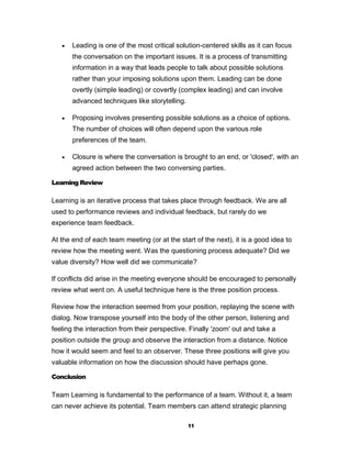    Leading is one of the most critical solution-centered skills as it can focus
       the conversation on the important issues. It is a process of transmitting
       information in a way that leads people to talk about possible solutions
       rather than your imposing solutions upon them. Leading can be done
       overtly (simple leading) or covertly (complex leading) and can involve
       advanced techniques like storytelling.

      Proposing involves presenting possible solutions as a choice of options.
       The number of choices will often depend upon the various role
       preferences of the team.

      Closure is where the conversation is brought to an end, or 'closed', with an
       agreed action between the two conversing parties.

Learning Review

Learning is an iterative process that takes place through feedback. We are all
used to performance reviews and individual feedback, but rarely do we
experience team feedback.

At the end of each team meeting (or at the start of the next), it is a good idea to
review how the meeting went. Was the questioning process adequate? Did we
value diversity? How well did we communicate?

If conflicts did arise in the meeting everyone should be encouraged to personally
review what went on. A useful technique here is the three position process.

Review how the interaction seemed from your position, replaying the scene with
dialog. Now transpose yourself into the body of the other person, listening and
feeling the interaction from their perspective. Finally 'zoom' out and take a
position outside the group and observe the interaction from a distance. Notice
how it would seem and feel to an observer. These three positions will give you
valuable information on how the discussion should have perhaps gone.

Conclusion

Team Learning is fundamental to the performance of a team. Without it, a team
can never achieve its potential. Team members can attend strategic planning

                                                11
 