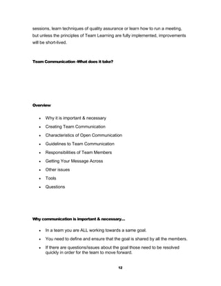 sessions, learn techniques of quality assurance or learn how to run a meeting,
but unless the principles of Team Learning are fully implemented, improvements
will be short-lived.



Team Communication -What does it take?




Overview


      Why it is important & necessary
      Creating Team Communication
      Characteristics of Open Communication
      Guidelines to Team Communication
      Responsibilities of Team Members
      Getting Your Message Across
      Other issues
      Tools
      Questions




Why communication is important & necessary…

      In a team you are ALL working towards a same goal.
      You need to define and ensure that the goal is shared by all the members.
      If there are questions/issues about the goal those need to be resolved
       quickly in order for the team to move forward.


                                             12
 