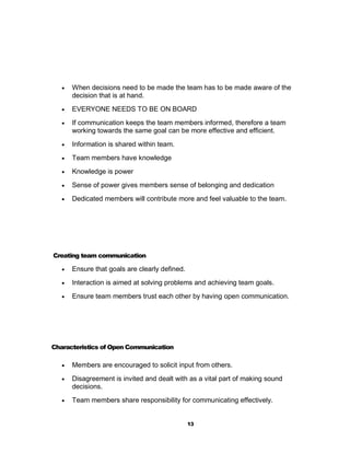    When decisions need to be made the team has to be made aware of the
       decision that is at hand.
      EVERYONE NEEDS TO BE ON BOARD
      If communication keeps the team members informed, therefore a team
       working towards the same goal can be more effective and efficient.
      Information is shared within team.
      Team members have knowledge
      Knowledge is power
      Sense of power gives members sense of belonging and dedication
      Dedicated members will contribute more and feel valuable to the team.




Creating team communication

      Ensure that goals are clearly defined.
      Interaction is aimed at solving problems and achieving team goals.
      Ensure team members trust each other by having open communication.




Characteristics of Open Communication

      Members are encouraged to solicit input from others.
      Disagreement is invited and dealt with as a vital part of making sound
       decisions.
      Team members share responsibility for communicating effectively.


                                                13
 