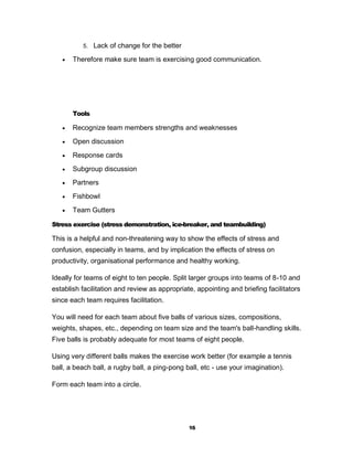 5. Lack of change for the better

      Therefore make sure team is exercising good communication.




       Tools

      Recognize team members strengths and weaknesses
      Open discussion
      Response cards
      Subgroup discussion
      Partners
      Fishbowl
      Team Gutters

Stress exercise (stress demonstration, ice-breaker, and teambuilding)

This is a helpful and non-threatening way to show the effects of stress and
confusion, especially in teams, and by implication the effects of stress on
productivity, organisational performance and healthy working.

Ideally for teams of eight to ten people. Split larger groups into teams of 8-10 and
establish facilitation and review as appropriate, appointing and briefing facilitators
since each team requires facilitation.

You will need for each team about five balls of various sizes, compositions,
weights, shapes, etc., depending on team size and the team's ball-handling skills.
Five balls is probably adequate for most teams of eight people.

Using very different balls makes the exercise work better (for example a tennis
ball, a beach ball, a rugby ball, a ping-pong ball, etc - use your imagination).

Form each team into a circle.




                                               16
 