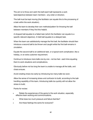 The aim is to throw and catch the ball (each ball represents a work
 task/objective) between team members - any order or direction.

 The ball must be kept moving (the facilitator can equate this to the processing of
 a task within the work situation).

 Allow the team to develop their own methods/pattern for throwing the ball
 between members if they find this helpful.

 A dropped ball equates to a failed task (which the facilitator can equate to a
 specific relevant objective). A held ball equates to a delayed task.

 When the team can satisfactorily manage the first ball, the facilitator should then
 introduce a second ball to be thrown and caught while the first ball remains in
 circulation.

 Equate the second ball to an additional task, or a typical work complication, like a
 holiday, or an extra customer requirement.

 Continue to introduce more balls one by one - not too fast - each time equating
 them to work situations and complications.

 Obviously before not too long the team is unable to manage all the balls, and
 chaos ensues.

 Avoid creating chaos too early by introducing too many balls too soon.

 Allow the sense of increasing stress and confusion to build, according to the ball-
 handling capability of the team. Introducing balls too quickly will not allow the
 stress to build.

 Points for review:

       Relate the experiences of the game to the work situation, especially
    effective team working and communications.

       What does too much pressure and failure feel like?

       Are these feelings the same for everyone?




                                                17
 