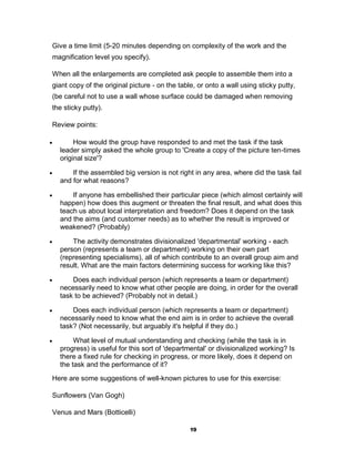Give a time limit (5-20 minutes depending on complexity of the work and the
 magnification level you specify).

 When all the enlargements are completed ask people to assemble them into a
 giant copy of the original picture - on the table, or onto a wall using sticky putty,
 (be careful not to use a wall whose surface could be damaged when removing
 the sticky putty).

 Review points:

        How would the group have responded to and met the task if the task
    leader simply asked the whole group to 'Create a copy of the picture ten-times
    original size'?

       If the assembled big version is not right in any area, where did the task fail
    and for what reasons?

       If anyone has embellished their particular piece (which almost certainly will
    happen) how does this augment or threaten the final result, and what does this
    teach us about local interpretation and freedom? Does it depend on the task
    and the aims (and customer needs) as to whether the result is improved or
    weakened? (Probably)

       The activity demonstrates divisionalized 'departmental' working - each
    person (represents a team or department) working on their own part
    (representing specialisms), all of which contribute to an overall group aim and
    result. What are the main factors determining success for working like this?

       Does each individual person (which represents a team or department)
    necessarily need to know what other people are doing, in order for the overall
    task to be achieved? (Probably not in detail.)

       Does each individual person (which represents a team or department)
    necessarily need to know what the end aim is in order to achieve the overall
    task? (Not necessarily, but arguably it's helpful if they do.)

        What level of mutual understanding and checking (while the task is in
    progress) is useful for this sort of 'departmental' or divisionalized working? Is
    there a fixed rule for checking in progress, or more likely, does it depend on
    the task and the performance of it?
 Here are some suggestions of well-known pictures to use for this exercise:

 Sunflowers (Van Gogh)

 Venus and Mars (Botticelli)

                                                 19
 