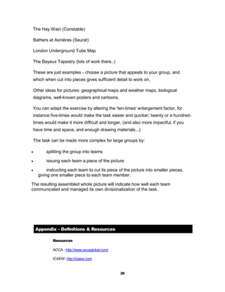 The Hay Wain (Constable)

 Bathers at Asnières (Seurat)

 London Underground Tube Map

 The Bayeux Tapestry (lots of work there..)

 These are just examples - choose a picture that appeals to your group, and
 which when cut into pieces gives sufficient detail to work on.

 Other ideas for pictures: geographical maps and weather maps, biological
 diagrams, well-known posters and cartoons.

 You can adapt the exercise by altering the 'ten-times' enlargement factor, for
 instance five-times would make the task easier and quicker; twenty or a hundred-
 times would make it more difficult and longer, (and also more impactful, if you
 have time and space, and enough drawing materials...)

 The task can be made more complex for large groups by:

        splitting the group into teams

        issuing each team a piece of the picture

         instructing each team to cut its piece of the picture into smaller pieces,
     giving one smaller piece to each team member.

The resulting assembled whole picture will indicate how well each team
communicated and managed its own divisionalization of the task.




    Appendix – Definitions & Resources

             Resources

             ACCA - http://www.accaglobal.com/

             ICAEW- http://icaew.com


                                                 20
 
