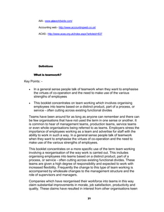 AIA - www.aiaworldwide.com/

          Accounting web - http://www.accountingweb.co.uk/

          ACAS - http://www.acas.org.uk/index.aspx?articleid=837




          Definitions


       What is teamwork?

Key Points: -

      In a general sense people talk of teamwork when they want to emphasise
       the virtues of co-operation and the need to make use of the various
       strengths of employees
      This booklet concentrates on team working which involves organising
       employees into teams based on a distinct product, part of a process, or
       service - often cutting across existing functional divides
   Teams have been around for as long as anyone can remember and there can
   be few organisations that have not used the term in one sense or another. It
   is common to hear of management teams, production teams, service teams
   or even whole organisations being referred to as teams. Employers stress the
   importance of employees working as a team and advertise for staff with the
   ability to work in such a way. In a general sense people talk of teamwork
   when they want to emphasise the virtues of co-operation and the need to
   make use of the various strengths of employees.
   This booklet concentrates on a more specific use of the term team working
   involving a reorganisation of the way work is carried out. This includes
   organising employees into teams based on a distinct product, part of a
   process, or service - often cutting across existing functional divides. These
   teams are given a high degree of responsibility and expected to work with
   increased flexibility. Frequently the change to this type of team working is
   accompanied by wholesale changes to the management structure and the
   role of supervisors and managers.
   Companies which have reorganised their workforce into teams in this way
   claim substantial improvements in morale, job satisfaction, productivity and
   quality. These claims have resulted in interest from other organisations keen


                                                   21
 