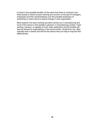 to share in the possible benefits. At the same time there is confusion over
what exactly is meant by team working and concern on the part of managers,
employees and their representatives over the possible drawbacks of
embarking on what may be a radical change in work organisation.
Most research into team working has been carried out in manufacturing and
much of the advice in this booklet is placed in a manufacturing context. Team
working, however, is capable of much wider application and the booklet will
also be relevant to organisations in the service sector. Small firms, too, often
naturally work in teams and will find the advice here can help to improve their
effectiveness.




                                          22
 