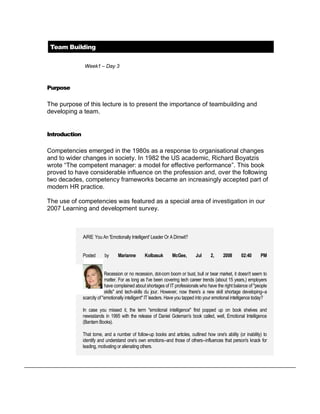 Team Building

                Week1 – Day 3



Purpose

The purpose of this lecture is to present the importance of teambuilding and
developing a team.


Introduction

Competencies emerged in the 1980s as a response to organisational changes
and to wider changes in society. In 1982 the US academic, Richard Boyatzis
wrote “The competent manager: a model for effective performance”. This book
proved to have considerable influence on the profession and, over the following
two decades, competency frameworks became an increasingly accepted part of
modern HR practice.

The use of competencies was featured as a special area of investigation in our
2007 Learning and development survey.



               ARE You An 'Emotionally Intelligent' Leader Or A Dimwit?


               Posted      by      Marianne       Kolbasuk       McGee,        Jul     2,     2008       02:40      PM


                            Recession or no recession, dot-com boom or bust, bull or bear market, it doesn't seem to
                            matter. For as long as I've been covering tech career trends (about 15 years,) employers
                            have complained about shortages of IT professionals who have the right balance of "people
                            skills" and tech-skills du jour. However, now there's a new skill shortage developing--a
               scarcity of "emotionally intelligent" IT leaders. Have you tapped into your emotional intelligence today?

               In case you missed it, the term "emotional intelligence" first popped up on book shelves and
               newsstands in 1995 with the release of Daniel Goleman's book called, well, Emotional Intelligence
               (Bantam Books).

               That tome, and a number of follow-up books and articles, outlined how one's ability (or inability) to
               identify and understand one's own emotions--and those of others--influences that person's knack for
               leading, motivating or alienating others.
 