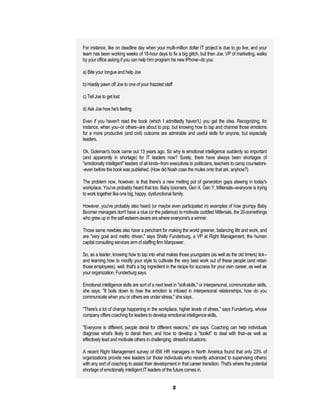 For instance, like on deadline day when your multi-million dollar IT project is due to go live, and your
team has been working weeks of 18-hour days to fix a big glitch, but then Joe, VP of marketing, walks
by your office asking if you can help him program his new iPhone--do you:

a) Bite your tongue and help Joe

b) Hastily pawn off Joe to one of your frazzled staff

c) Tell Joe to get lost

d) Ask Joe how he's feeling

Even if you haven't read the book (which I admittedly haven't,) you get the idea. Recognizing, for
instance, when you--or others--are about to pop, but knowing how to tap and channel those emotions
for a more productive (and civil) outcome are admirable and useful skills for anyone, but especially
leaders.

Ok, Goleman's book came out 13 years ago. So why is emotional intelligence suddenly so important
(and apparently in shortage) for IT leaders now? Surely, there have always been shortages of
"emotionally intelligent" leaders of all kinds--from executives to politicians, teachers to camp counselors-
-even before the book was published. (How did Noah coax the mules onto that ark, anyhow?)

The problem now, however, is that there's a new melting pot of generation gaps stewing in today's
workplace. You've probably heard that too. Baby boomers, Gen X, Gen Y, Millenials--everyone is trying
to work together like one big, happy, dysfunctional family.

However, you've probably also heard (or maybe even participated in) examples of how grumpy Baby
Boomer managers don't have a clue (or the patience) to motivate coddled Millenials, the 20-somethings
who grew up in the self-esteem-aware era where everyone's a winner.

Those same newbies also have a penchant for making the world greener, balancing life and work, and
are "very goal and metric driven," says Shelly Funderburg, a VP at Right Management, the human
capital consulting services arm of staffing firm Manpower.

So, as a leader, knowing how to tap into what makes those youngsters (as well as the old timers) tick--
and learning how to modify your style to cultivate the very best work out of these people (and retain
those employees), well, that's a big ingredient in the recipe for success for your own career, as well as
your organization, Funderburg says.

Emotional intelligence skills are sort of a next level in "soft-skills," or interpersonal, communication skills,
she says. "It boils down to how the emotion is infused in interpersonal relationships, how do you
communicate when you or others are under stress," she says.

"There's a lot of change happening in the workplace, higher levels of stress," says Funderburg, whose
company offers coaching for leaders to develop emotional intelligence skills.

"Everyone is different, people derail for different reasons," she says. Coaching can help individuals
diagnose what's likely to derail them, and how to develop a "toolkit" to deal with that--as well as
effectively lead and motivate others in challenging, stressful situations.

A recent Right Management survey of 656 HR managers in North America found that only 23% of
organizations provide new leaders (or those individuals who recently advanced to supervising others)
with any sort of coaching to assist their development in that career transition. That's where the potential
shortage of emotionally intelligent IT leaders of the future comes in.


                                                        2
 