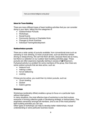 How's your emotional intelligence coming along?




Ideas for Team Building

There are many different types of team building activities that you can consider
doing in your team, falling into the categories of:
    Outdoor/Indoor Pursuits
    Workshops
    Social Events
    Community Service or Charitable Work
    Changes to Work Practices
    Individual Training/Development


Outdoor/indoor pursuits

There are a wide variety of pursuits available, from conventional ones such as
canoeing or rock climbing, to more unusual ones, such as blind-four-wheel-
driving or sheep-driving. We can't list them all here, because there are so many,
but there is a selection on our outdoor team building activities page. These
pursuits are often expensive (typically starting in excess of �100/person).
If physical activity is a problem for some members of the group, then there are
some outdoor pursuits that are less active, such as:
     treasure hunt
     making a video
     hot air ballooning
     cooking

If those are too active, you could then try indoor pursuits, such as:
      10-pin bowling
      Quasar
      Casino games

Workshops

Workshops (preferably offsite) enables a group to focus on a particular topic
without interruption.
In many situations, the most effective type of workshop is one that involves
everyone in forming collective goals or developing strategic or tactical plans. This
engenders ownership amongst all members, and is one of the most powerful
team building activities you can use.
Other types of workshops can help to develop better relationships, mutual
understanding or solve particular business issues:

                                                               3
 