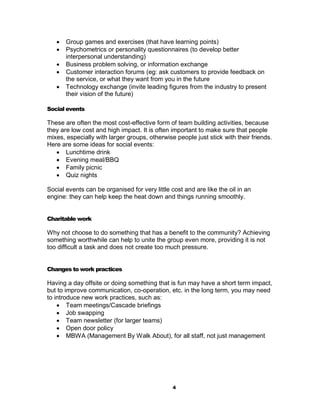    Group games and exercises (that have learning points)
      Psychometrics or personality questionnaires (to develop better
       interpersonal understanding)
      Business problem solving, or information exchange
      Customer interaction forums (eg: ask customers to provide feedback on
       the service, or what they want from you in the future
      Technology exchange (invite leading figures from the industry to present
       their vision of the future)

Social events

These are often the most cost-effective form of team building activities, because
they are low cost and high impact. It is often important to make sure that people
mixes, especially with larger groups, otherwise people just stick with their friends.
Here are some ideas for social events:
    Lunchtime drink
    Evening meal/BBQ
    Family picnic
    Quiz nights

Social events can be organised for very little cost and are like the oil in an
engine: they can help keep the heat down and things running smoothly.


Charitable work

Why not choose to do something that has a benefit to the community? Achieving
something worthwhile can help to unite the group even more, providing it is not
too difficult a task and does not create too much pressure.


Changes to work practices

Having a day offsite or doing something that is fun may have a short term impact,
but to improve communication, co-operation, etc. in the long term, you may need
to introduce new work practices, such as:
     Team meetings/Cascade briefings
     Job swapping
     Team newsletter (for larger teams)
     Open door policy
     MBWA (Management By Walk About), for all staff, not just management




                                                4
 