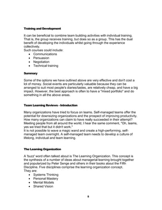 Training and Development

It can be beneficial to combine team building activities with individual training.
That is, the group receives training, but does so as a group. This has the dual
benefit of developing the individuals whilst going through the experience
collectively.
Such courses could include:
     Communications
     Persuasion
     Negotiation
     Technical training

Summary

Some of the options we have outlined above are very effective and don't cost a
lot of money. Social events are particularly valuable because they can be
arranged to suit most people's diaries/tastes, are relatively cheap, and have a big
impact. However, the best approach is often to have a "mixed portfolio" and do
something in all the above areas.


Team Learning Reviews - Introduction

Many organizations have tried to focus on teams. Self-managed teams offer the
potential for downsizing organizations and the prospect of improving productivity.
How many organizations can claim to have really succeeded in their attempt?
Meeting people from all around the world, I hear the same comment, "Oh, teams,
yes we tried that but it didn't work."
It is not possible to wave a magic wand and create a high-performing, self-
managed team overnight. A self-managed team needs to develop a culture of
lifelong, individual and team learning.


The Learning Organization

A 'buzz' word often talked about is The Learning Organization. This concept is
the synthesis of a number of ideas about managerial learning brought together
and popularized by Peter Senge and others in their books about the Fifth
Discipline. Five disciplines comprise the learning organization concept.
They are:
     Systems Thinking
     Personal Mastery
     Mental Models
     Shared Vision


                                               5
 