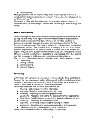  Team Learning
Many people I talk with are impressed by these five disciplines and want to
introduce them to their organization 'overnight'. The question they always ask me
is, 'Where do I start?'
My answer is, 'Start with Team Learning. It is a process you can commence
tomorrow and it just may help you prevent your self-managed team strategy from
failing.'


What is Team Learning?

Team Learning is an adaptation of action-learning originally proposed in the UK
by Reg Revans many years ago and recently rediscovered by organizational
development consultants in the USA. It focuses on providing solutions to
business problems by developing an open approach to questioning. As Reg
Revans himself once said, "The mark of a leader is not the answers he gives but
the questions he asks." The business world is changing at such a pace that the
solutions to problems are not found in books or journals, nor in the mind of 'the
expert'. They are found by team members themselves, who, through the process
of Team Learning, identify the key questions to be addressed. They then seek to
use their resources to find the answers, often through trial and error.
The concepts of Team Learning can be broken down into four key components:
    1. Questioning
    2. Valuing Diversity
    3. Communicating
    4. Learning Review


Questioning

When faced with a problem, a new project or an opportunity, it is a good idea to
focus on the nine key success factors which make the difference between a high-
performing team and a low-performing team. These factors are arranged in a
model of team tasks, known as the Types of Work Wheel.
This Wheel describes nine essential team activities as:
    Advising - Gathering and reporting information
    Innovating - Creating and experimenting with ideas
    Promoting - Exploring and presenting opportunities
    Developing - Assessing and testing the applicability of new approaches
    Organizing - Establishing and implementing ways of making things work
    Producing - Concluding and delivering outputs
    Inspecting - Controlling and auditing the working of systems
    Maintaining - Upholding and safeguarding standards and processes
    Linking - Coordinating and integrating the work of others
These factors form the basis for a methodology of questioning.


                                             6
 