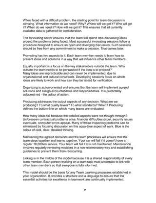 When faced with a difficult problem, the starting point for team discussion is
advising. What information do we need? Why? Where will we get it? Who will get
it? When do we need it? How will we get it? This ensures that all currently
available data is gathered for consideration.

The Innovating sector ensures that the team will spend time discussing ideas
around the problems being faced. Most successful innovating sessions follow a
procedure designed to ensure an open and diverging discussion. Such sessions
should be free from any commitment to make a decision. That comes later.

Promoting has two aspects to it. Each team member needs to learn how to
present ideas and solutions in a way that will influence other team members.

Equally important is a focus on the key stakeholders outside the team. Who
outside the team needs to be persuaded if the idea is to proceed?
Many ideas are impracticable and can never be implemented, due to
organizational and cultural constraints. Developing sessions focus on which
ideas are likely to work and how can they be tested for verification.

Organizing is action-oriented and ensures that the team will implement agreed
solutions and assign accountabilities and responsibilities. It is predictably
coloured red - the colour of action.

Producing addresses the output aspects of any decision. What are we
producing? To what quality levels? To what standards? When? Producing
defines the bottom-line on which many teams are evaluated.

How many ideas fail because the detailed aspects were not thought through?
Unforeseen contractual problems arise, financial difficulties occur, security issues
eventuate, computer errors appear. Many of these Inspecting problems can be
eliminated by focusing discussion on this aqua-blue aspect of work. Blue is the
colour of cool, clear, detailed thinking.

Maintaining the agreed decisions and the team processes will ensure that the
team stays together and learns together. Your car will fail if it doesn't have a
regular 10,000km service. Your team will fail if it is not maintained. Maintenance
involves regularly reviewing mistakes in a non-recriminatory way and establishing
guidelines to prevent them from reoccurring.

Linking is in the middle of the model because it is a shared responsibility of every
team member. Each person working on a team task must undertake to link with
other team members so that everyone is fully informed.

This model should be the basis for any Team Learning processes established in
your organization. It provides a structure and a language to ensure that the
essential activities for excellence in teamwork are continually implemented.


                                               7
 