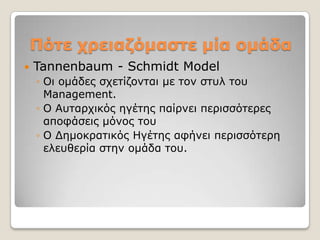 Πόηε τρειαδόμαζηε μία ομάδα
   Tannenbaum - Schmidt Model
    ◦ Οη νκάδεο ζρεηίδνληαη κε ηνλ ζηπι ηνπ
      Management.
    ◦ Ο Απηαξρηθόο εγέηεο παίξλεη πεξηζζόηεξεο
      απνθάζεηο κόλνο ηνπ
    ◦ Ο Γεκνθξαηηθόο Ηγέηεο αθήλεη πεξηζζόηεξε
      ειεπζεξία ζηελ νκάδα ηνπ.
 