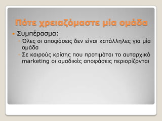 Πόηε τρειαδόμαζηε μία ομάδα
   ΢πκπέξαζκα:
    ◦ Όιεο νη απνθάζεηο δελ είλαη θαηάιιειεο γηα κία
      νκάδα
    ◦ ΢ε θαηξνύο θξίζεο πνπ πξνηηκάηαη ην απηαξρηθό
      marketing νη νκαδηθέο απνθάζεηο πεξηνξίδνληαη
 