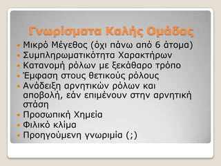 Γνωρίζμαηα Καλής Ομάδας
 Μηθξό Μέγεζνο (όρη πάλσ από 6 άηνκα)
 ΢πκπιεξσκαηηθόηεηα Υαξαθηήξσλ
 Καηαλνκή ξόισλ κε μεθάζαξν ηξόπν
 Έκθαζε ζηνπο ζεηηθνύο ξόινπο
 Αλάδεημε αξλεηηθώλ ξόισλ θαη
  απνβνιή, εάλ επηκέλνπλ ζηελ αξλεηηθή
  ζηάζε
 Πξνζσπηθή Υεκεία
 Φηιηθό θιίκα
 Πξνεγνύκελε γλσξηκία (;)
 