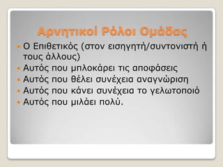 Αρνεηικοί Ρόλοι Ομάδας
   Ο Δπηζεηηθόο (ζηνλ εηζεγεηή/ζπληνληζηή ή
    ηνπο άιινπο)
   Απηόο πνπ κπινθάξεη ηηο απνθάζεηο
   Απηόο πνπ ζέιεη ζπλέρεηα αλαγλώξηζε
   Απηόο πνπ θάλεη ζπλέρεηα ην γεισηνπνηό
   Απηόο πνπ κηιάεη πνιύ.
 