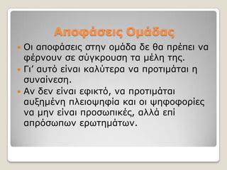 Αποθάζεις Ομάδας
 Οη απνθάζεηο ζηελ νκάδα δε ζα πξέπεη λα
  θέξλνπλ ζε ζύγθξνπζε ηα κέιε ηεο.
 Γη’ απηό είλαη θαιύηεξα λα πξνηηκάηαη ε
  ζπλαίλεζε.
 Αλ δελ είλαη εθηθηό, λα πξνηηκάηαη
  απμεκέλε πιεηνςεθία θαη νη ςεθνθνξίεο
  λα κελ είλαη πξνζσπηθέο, αιιά επί
  απξόζσπσλ εξσηεκάησλ.
 