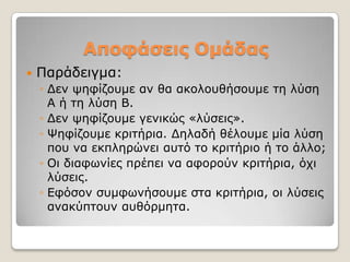 Αποθάζεις Ομάδας
   Παξάδεηγκα:
    ◦ Γελ ςεθίδνπκε αλ ζα αθνινπζήζνπκε ηε ιύζε
      Α ή ηε ιύζε Β.
    ◦ Γελ ςεθίδνπκε γεληθώο «ιύζεηο».
    ◦ Φεθίδνπκε θξηηήξηα. Γειαδή ζέινπκε κία ιύζε
      πνπ λα εθπιεξώλεη απηό ην θξηηήξην ή ην άιιν;
    ◦ Οη δηαθσλίεο πξέπεη λα αθνξνύλ θξηηήξηα, όρη
      ιύζεηο.
    ◦ Δθόζνλ ζπκθσλήζνπκε ζηα θξηηήξηα, νη ιύζεηο
      αλαθύπηνπλ απζόξκεηα.
 