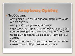 Αποθάζεις Ομάδας
   Παξάδεηγκα:
    ◦ Γελ ςεθίδνπκε αλ ζα αθνινπζήζνπκε ηε ιύζε
      Α ή ηε ιύζε Β.
    ◦ Γελ ςεθίδνπκε γεληθώο «ιύζεηο».
    ◦ Φεθίδνπκε θξηηήξηα. Γειαδή ζέινπκε κία ιύζε
      πνπ λα εθπιεξώλεη απηό ην θξηηήξην ή ην άιιν;
    ◦ Οη δηαθσλίεο πξέπεη λα αθνξνύλ θξηηήξηα, όρη
      ιύζεηο.
    ◦ Δθόζνλ ζπκθσλήζνπκε ζηα θξηηήξηα, νη ιύζεηο
      αλαθύπηνπλ απζόξκεηα θαη νκόθσλα.
 