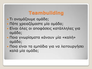 Teambuilding
   Ση νλνκάδνπκε νκάδα;
   Πόηε ρξεηαδόκαζηε κία νκάδα;
   Δίλαη όιεο νη απνθάζεηο θαηάιιειεο γηα
    νκάδα;
   Πνηα γλσξίζκαηα θάλνπλ κία «θαιή»
    νκάδα;
   Πνηα είλαη ηα εκπόδηα γηα λα ιεηηνπξγήζεη
    θαιά κία νκάδα;
 