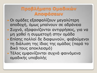 Προβλήμαηα Ομαδικών
           Αποθάζεων
 Οη νκάδεο εμαζθαιίδνπλ κεγαιύηεξε
  απνδνρή, όκσο κπαίλνπλ ζε αδξάλεηα
 ΢πρλά, εμαθαλίδνληαη αληηξξήζεηο, γηα λα
  κε ραζεί ε ζπκκεηνρή ζηελ νκάδα
 Δπίζεο πνιινί δε δηαθσλνύλ, θνβνύκελνη
  ηε δηάιπζε ηεο ίδηαο ηεο νκάδαο (παξά ην
  δηθό ηνπο απνθιεηζκό)
 Σέινο εκθαλίδνληαη ζπρλά θαηλόκελα
  νκαδηθήο ππνβνιήο
 