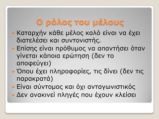 Ο ρόλος ηοσ μέλοσς
   Καηαξρήλ θάζε κέινο θαιό είλαη λα έρεη
    δηαηειέζεη θαη ζπληνληζηήο.
   Δπίζεο είλαη πξόζπκνο λα απαληήζεη όηαλ
    γίλεηαη θάπνηα εξώηεζε (δελ ην
    απνθεύγεη)
   Όπνπ έρεη πιεξνθνξίεο, ηηο δίλεη (δελ ηηο
    παξαθξαηά)
   Δίλαη ζύληνκνο θαη όρη αληαγσληζηηθόο
   Γελ αλαθηλεί πιεγέο πνπ έρνπλ θιείζεη
 