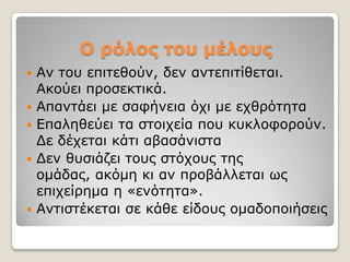 Ο ρόλος ηοσ μέλοσς
   Αλ ηνπ επηηεζνύλ, δελ αληεπηηίζεηαη.
    Αθνύεη πξνζεθηηθά.
   Απαληάεη κε ζαθήλεηα όρη κε ερζξόηεηα
   Δπαιεζεύεη ηα ζηνηρεία πνπ θπθινθνξνύλ.
    Γε δέρεηαη θάηη αβαζάληζηα
   Γελ ζπζηάδεη ηνπο ζηόρνπο ηεο
    νκάδαο, αθόκε θη αλ πξνβάιιεηαη σο
    επηρείξεκα ε «ελόηεηα».
   Αληηζηέθεηαη ζε θάζε είδνπο νκαδνπνηήζεηο
 