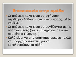 Επικοινωνία ζηεν ομάδα
 Οη απόςεηο θαιό είλαη λα αθήλνπλ
  πεξηζώξην ιάζνπο (ίζσο θάλσ ιάζνο, αιιά
  λνκίδσ…)
 Οη απόςεηο θαιό είλαη λα ζπλδένληαη κε ηηο
  πξνεγνύκελεο (λα ζπκπιεξώζσ ζε απηό
  πνπ είπε ν Γηώξγνο…)
 Καιό είλαη λα κελ απαληάκε ακέζσο, αιιά
  λα ππάξρνπλ παύζεηο γηα λα
  θαηαιαγηάδνπλ ηα πάζε.
 