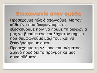 Επικοινωνία ζηεν ομάδα
 Πξνζέρνπκε πώο δηαθσλνύκε. Με ηνλ
  θάζε έλα πνπ δηαθσλνύκε, αο
  εμαζθεζνύκε πξηλ λα πνύκε ηε δηαθσλία
  καο λα βξνύκε έλα ηνπιάρηζηνλ ζεκείν
  πνπ ζπκθσλνύκε καδί ηνπ. Καη λα
  μεθηλήζνπκε κε απηό.
 Πξνζέρνπκε ηε γιώζζα ηνπ ζώκαηνο.
  ΢πρλά πξνδίδεη ηα πξαγκαηηθά καο
  ζπλαηζζήκαηα.
 