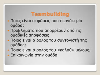 Teambuilding
   Πνηεο είλαη νη θάζεηο πνπ πεξλάεη κία
    νκάδα;
   Πξνβιήκαηα πνπ απνξξένπλ από ηηο
    νκαδηθέο απνθάζεηο
   Πνηνο είλαη ν ξόινο ηνπ ζπληνληζηή ηεο
    νκάδαο;
   Πνηνο είλαη ν ξόινο ηνπ «θαινύ» κέινπο;
   Δπηθνηλσλία ζηελ νκάδα
 