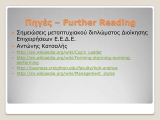 Πεγές – Further Reading
   ΢εκεηώζεηο κεηαπηπρηαθνύ δηπιώκαηνο Γηνίθεζεο
    Δπηρεηξήζεσλ Δ.Δ.Γ.Δ.
   Αληώλεο Καηζαιήο
 http://en.wikipedia.org/wiki/Cog's_Ladder
 http://en.wikipedia.org/wiki/Forming-storming-norming-
  performing
 http://business.creighton.edu/faculty/hoh-andrew
 http://en.wikipedia.org/wiki/Management_styles
 