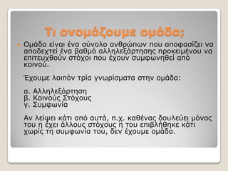 Σι ονομάδοσμε ομάδα;
   Οκάδα είλαη έλα ζύλνιν αλζξώπσλ πνπ απνθαζίδεη λα
    απνδερηεί έλα βαζκό αιιειεμάξηεζεο πξνθεηκέλνπ λα
    επηηεπρζνύλ ζηόρνη πνπ έρνπλ ζπκθσλεζεί από
    θνηλνύ.
    Έρνπκε ινηπόλ ηξία γλσξίζκαηα ζηελ νκάδα:
    α. Αιιειεμάξηεζε
    β. Κνηλνύο ΢ηόρνπο
    γ. ΢πκθσλία
    Αλ ιείςεη θάηη από απηά, π.ρ. θαζέλαο δνπιεύεη κόλνο
    ηνπ ε έρεη άιινπο ζηόρνπο ε ηνπ επηβιήζεθε θάηη
    ρσξίο ηε ζπκθσλία ηνπ, δελ έρνπκε νκάδα.
 