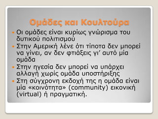 Ομάδες και Κοσληούρα
 Οη νκάδεο είλαη θπξίσο γλώξηζκα ηνπ
  δπηηθνύ πνιηηηζκνύ
 ΢ηελ Ακεξηθή ιέλε όηη ηίπνηα δελ κπνξεί
  λα γίλεη, αλ δελ θηηάμεηο γη’ απηό κία
  νκάδα
 ΢ηελ εγεζία δελ κπνξεί λα ππάξρεη
  αιιαγή ρσξίο νκάδα ππνζηήξημεο
 ΢ηε ζύγρξνλε εθδνρή ηεο ε νκάδα είλαη
  κία «θνηλόηεηα» (community) εηθνληθή
  (virtual) ή πξαγκαηηθή.
 