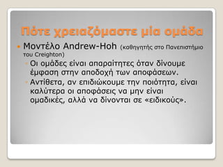 Πόηε τρειαδόμαζηε μία ομάδα
   Μνληέιν Andrew-Hoh       (θαζεγεηήο ζην Παλεπηζηήκην
    ηνπ Creighton)
    ◦ Oη νκάδεο είλαη απαξαίηεηεο όηαλ δίλνπκε
      έκθαζε ζηελ απνδνρή ησλ απνθάζεσλ.
    ◦ Αληίζεηα, αλ επηδηώθνπκε ηελ πνηόηεηα, είλαη
      θαιύηεξα νη απνθάζεηο λα κελ είλαη
      νκαδηθέο, αιιά λα δίλνληαη ζε «εηδηθνύο».
 