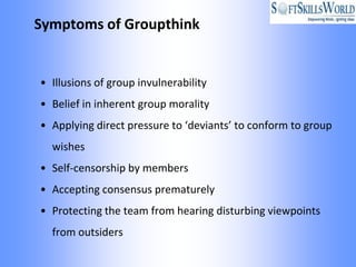 Symptoms of Groupthink


• Illusions of group invulnerability
• Belief in inherent group morality
• Applying direct pressure to ‘deviants’ to conform to group
  wishes
• Self-censorship by members
• Accepting consensus prematurely
• Protecting the team from hearing disturbing viewpoints
  from outsiders
 