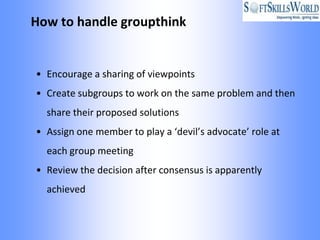 How to handle groupthink


• Encourage a sharing of viewpoints
• Create subgroups to work on the same problem and then
  share their proposed solutions
• Assign one member to play a ‘devil’s advocate’ role at
  each group meeting
• Review the decision after consensus is apparently
  achieved
 