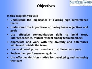 Objectives

In this program you will:
• Understand the importance of building high performance
   teams
• Understand the importance of having team objectives and
   goals
• Use effective communication skills to build trust,
   interdependence, mutual respect among team members
• Appreciate and work with the diversity and differences
   within and outside the team
• Lead and develop team members to achieve team goals
• Review their performance regularly
• Use effective decision making for developing and managing
   the team
 